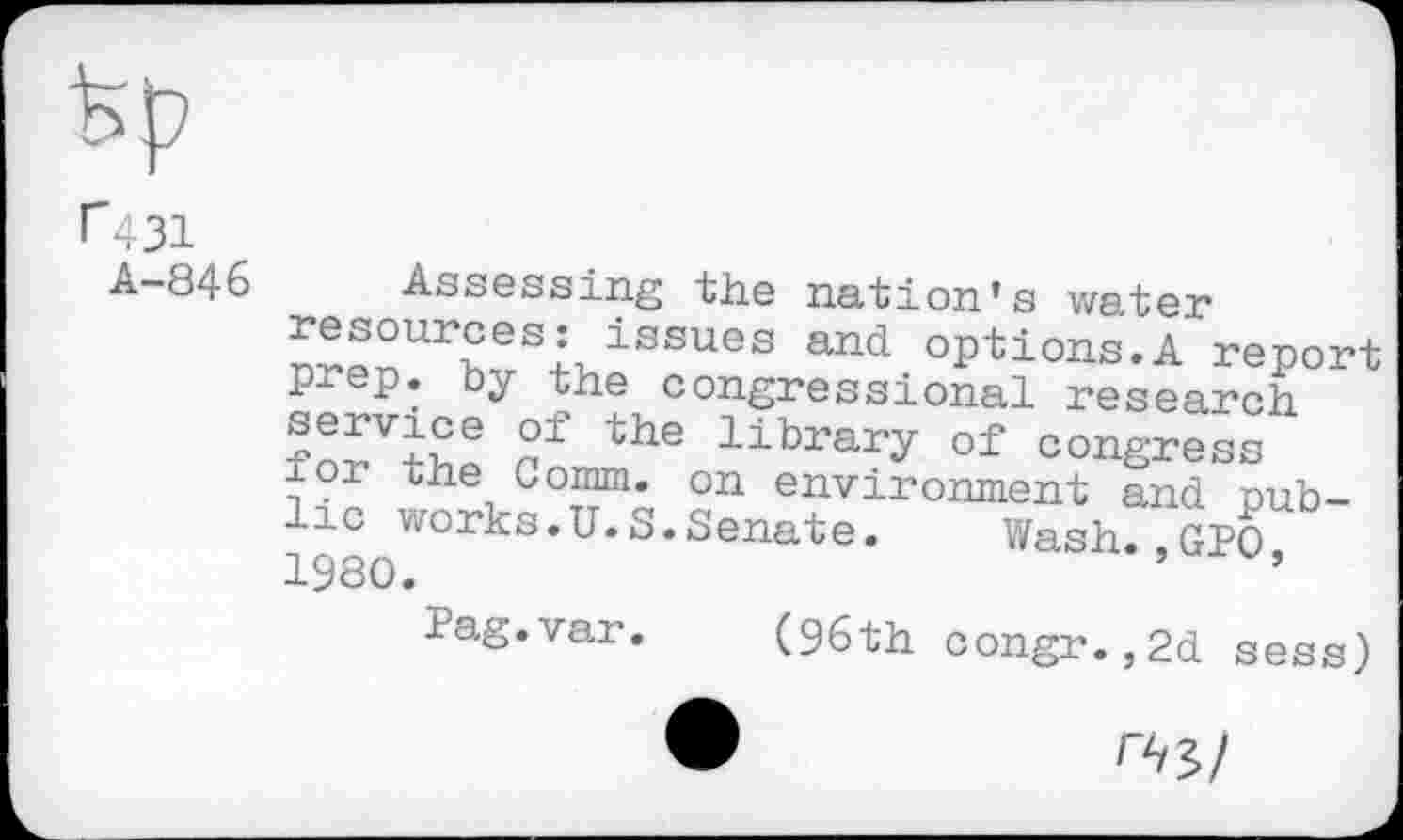 ﻿
A-846
Assessing the nation’s water n?pnUr£?SkiSSUes and options.A report prep, by the congressional research ?o£Vth! ? the library °i congress ior the Comm, on environment and. public works.U.S.Senate. Wash.,GPO 1980.	’	’
Pag.var. (96th oongr.,2d sess)
^5/